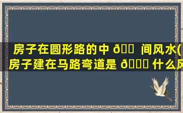 房子在圆形路的中 🐠 间风水(房子建在马路弯道是 🐞 什么风水)